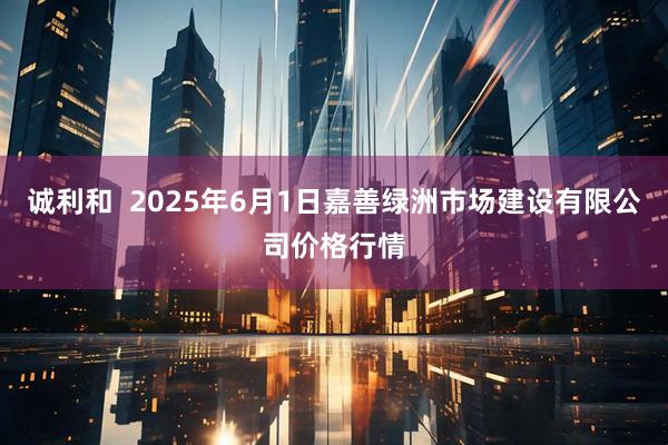 诚利和  2025年6月1日嘉善绿洲市场建设有限公司价格行情