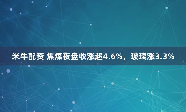 米牛配资 焦煤夜盘收涨超4.6%，玻璃涨3.3%