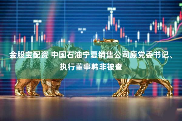 金股宝配资 中国石油宁夏销售公司原党委书记、执行董事韩非被查