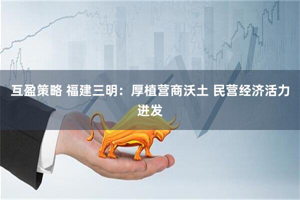 互盈策略 福建三明：厚植营商沃土 民营经济活力迸发