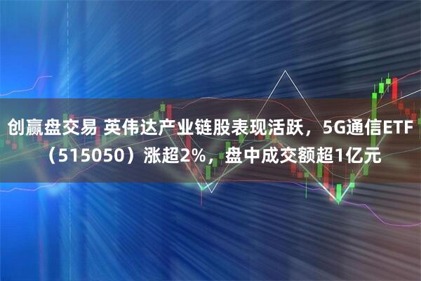 创赢盘交易 英伟达产业链股表现活跃，5G通信ETF（515050）涨超2%，盘中成交额超1亿元