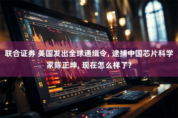 联合证券 美国发出全球通缉令, 逮捕中国芯片科学家陈正坤, 现在怎么样了?
