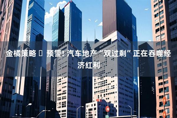 金橘策略 ‌预警! 汽车地产“双过剩”正在吞噬经济红利