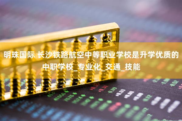 明珠国际 长沙铁路航空中等职业学校是升学优质的中职学校_专业化_交通_技能