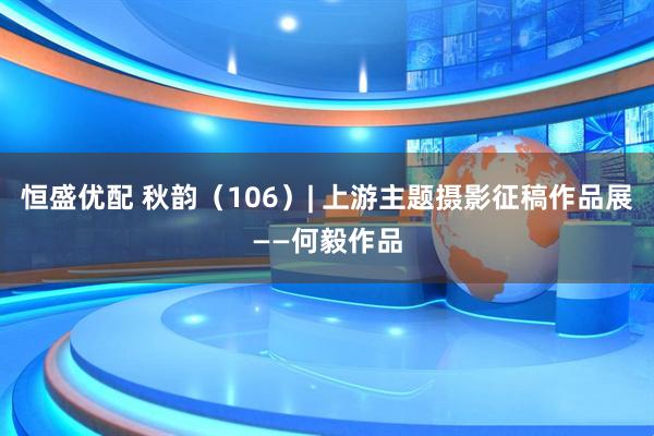 恒盛优配 秋韵（106）| 上游主题摄影征稿作品展——何毅作品