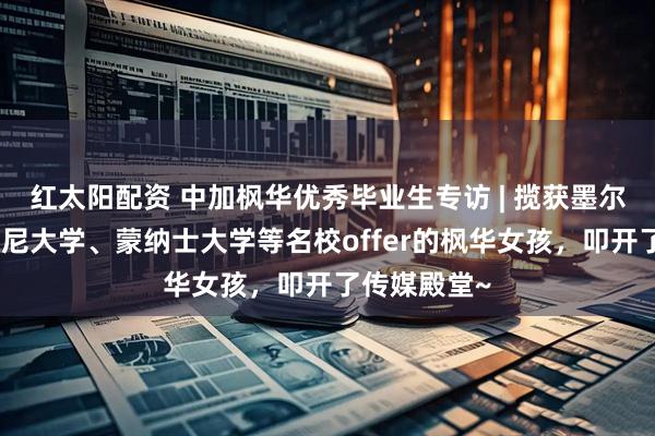 红太阳配资 中加枫华优秀毕业生专访 | 揽获墨尔本大学、悉尼大学、蒙纳士大学等名校offer的枫华女孩，叩开了传媒殿堂~