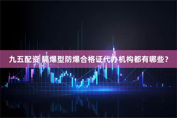 九五配资 隔爆型防爆合格证代办机构都有哪些？