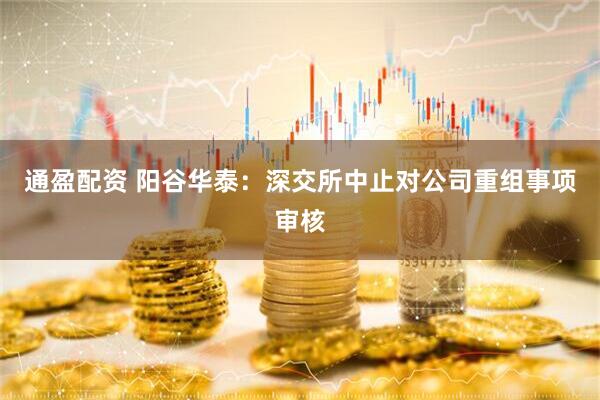 通盈配资 阳谷华泰：深交所中止对公司重组事项审核