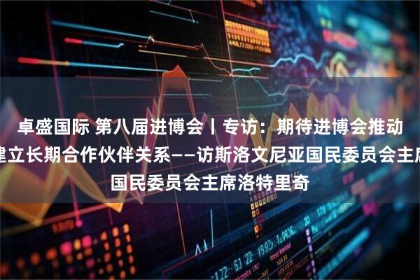 卓盛国际 第八届进博会丨专访：期待进博会推动斯中企业建立长期合作伙伴关系——访斯洛文尼亚国民委员会主席洛特里奇