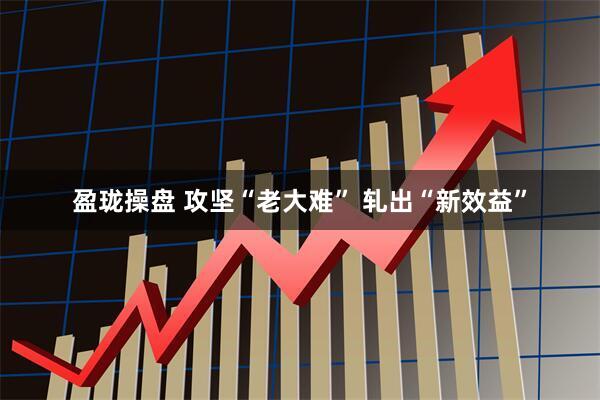 盈珑操盘 攻坚“老大难” 轧出“新效益”
