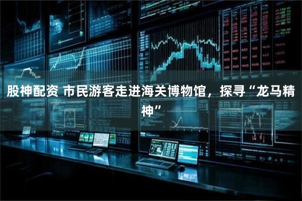 股神配资 市民游客走进海关博物馆，探寻“龙马精神”