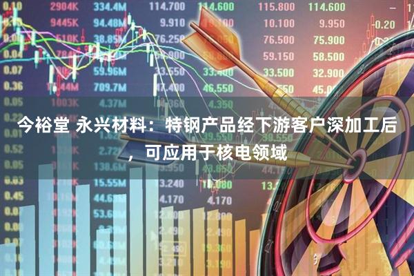今裕堂 永兴材料：特钢产品经下游客户深加工后，可应用于核电领域