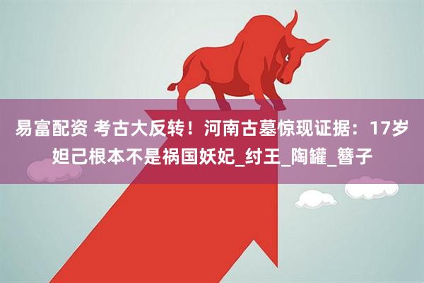 易富配资 考古大反转！河南古墓惊现证据：17岁妲己根本不是祸国妖妃_纣王_陶罐_簪子