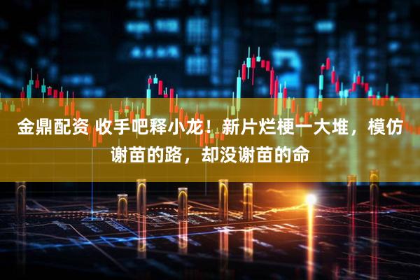 金鼎配资 收手吧释小龙！新片烂梗一大堆，模仿谢苗的路，却没谢苗的命