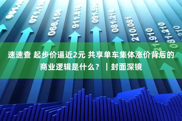 速速查 起步价逼近2元 共享单车集体涨价背后的商业逻辑是什么？｜封面深镜